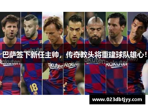 巴萨签下新任主帅，传奇教头将重建球队雄心！